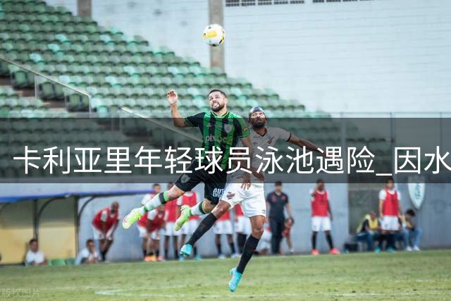 卡利亚里年轻球员泳池遇险 因水性不佳导致肺部积水