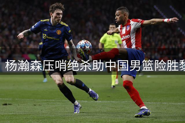 杨瀚森压哨绝杀助中国男篮险胜黎巴嫩，4人表现亮眼