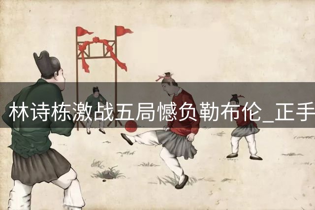 林诗栋激战五局憾负勒布伦 正手短板暴露无缘八强
