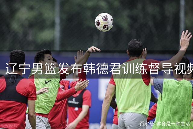 辽宁男篮发布韩德君训练督导视频：转变身份不改赤诚之心